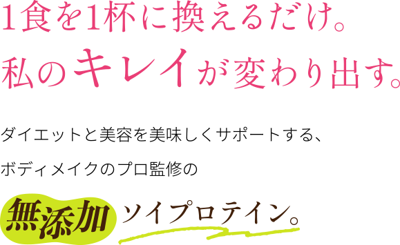1食を1杯に換えるだけ。 私のキレイが変わり出す。ダイエットと美容を美味しくサポートする、 ボディメイクのプロ監修の無添加ソイプロテイン。